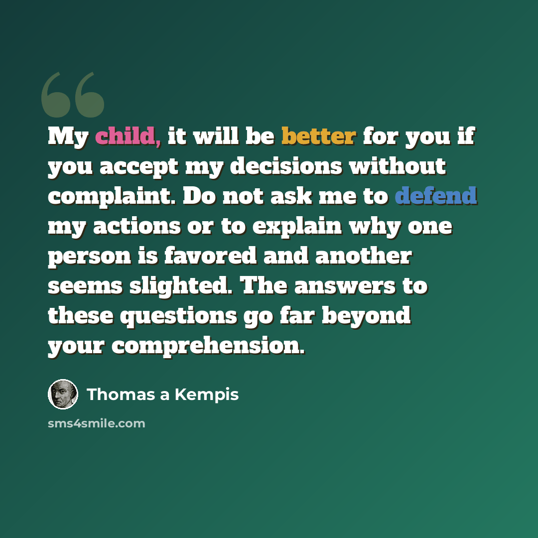 “My child, it will be better for you if you accept my decisions without complaint. Do not ask me to defend my actions or to explain why one person is favored and another seems slighted. The answers to these questions go far beyond your comprehension.” quote by Thomas a Kempis