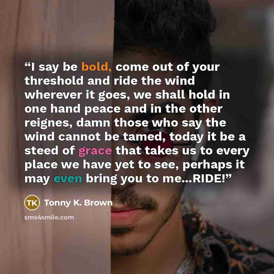 “I say be bold, come out of your threshold and ride the wind wherever it goes, we shall hold in one hand peace and in the other reignes, damn those who say the wind cannot be tamed, today it be a steed of grace that takes us to every place we have yet to see, perhaps it may even bring you to…” quote by Tonny K. Brown