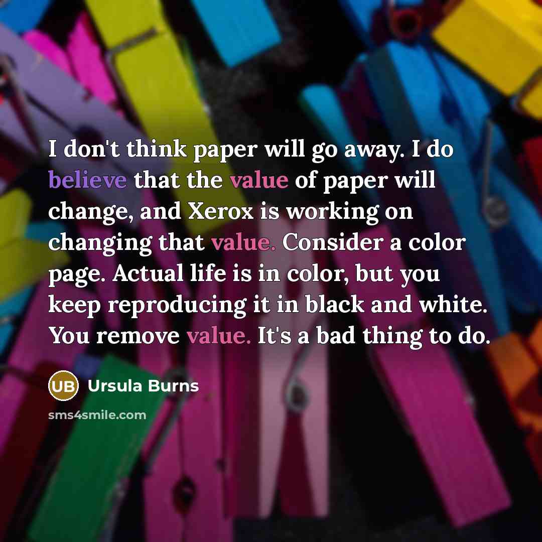 “I don't think paper will go away. I do believe that the value of paper will change, and Xerox is working on changing that value. Consider a color page. Actual life is in color, but you keep reproducing it in black and white. You remove value. It's a bad thing to do.” quote by Ursula Burns