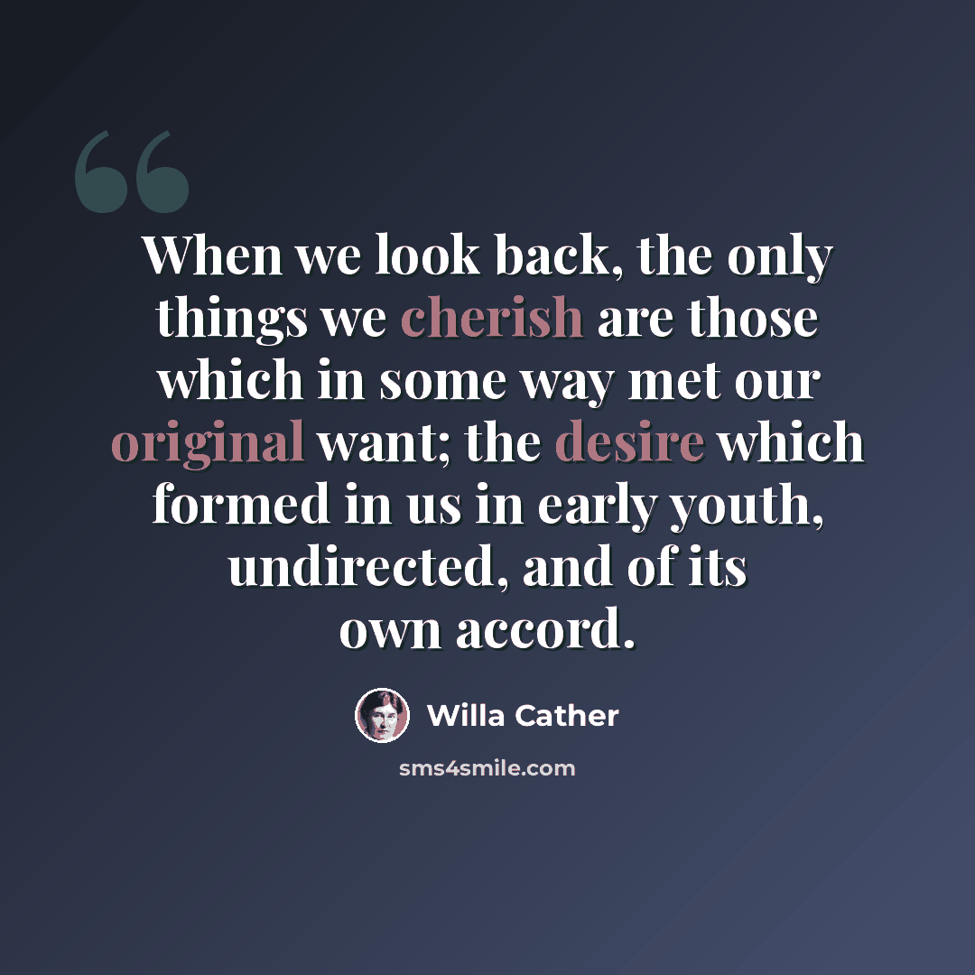 “When we look back, the only things we cherish are those which in some way met our original want; the desire which formed in us in early youth, undirected, and of its own accord.” quote by Willa Cather
