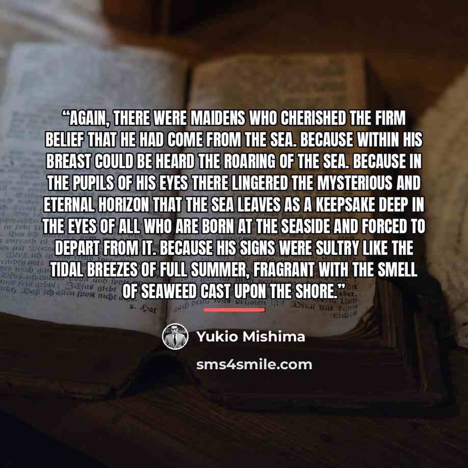 “Again, there were maidens who cherished the firm belief that he had come from the sea. Because within his breast could be heard the roaring of the sea. Because in the pupils of his eyes there lingered the mysterious and eternal horizon that the sea leaves as a keepsake deep in the eyes of all who…” quote by Yukio Mishima