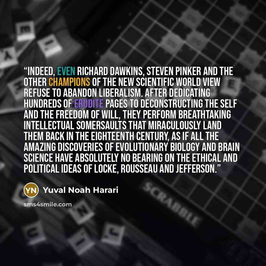 “Indeed, even Richard Dawkins, Steven Pinker and the other champions of the new scientific world view refuse to abandon liberalism. After dedicating hundreds of erudite pages to deconstructing the self and the freedom of will, they perform breathtaking intellectual somersaults that miraculously…” quote by Yuval Noah Harari