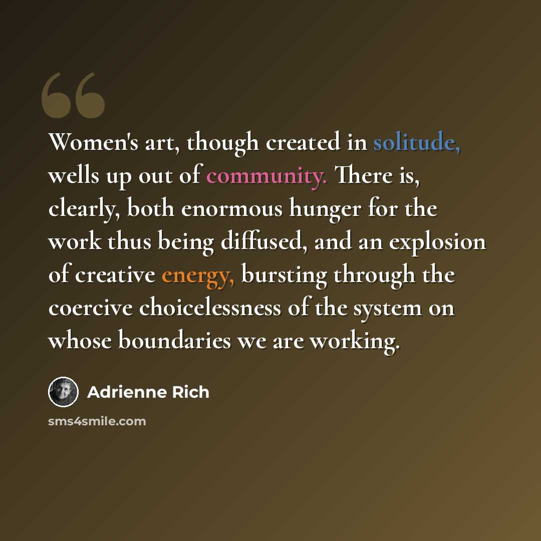 “Women's art, though created in solitude, wells up out of community. There is, clearly, both enormous hunger for the work thus being diffused, and an explosion of creative energy, bursting through the coercive choicelessness of the system on whose boundaries we are working.” quote by Adrienne Rich