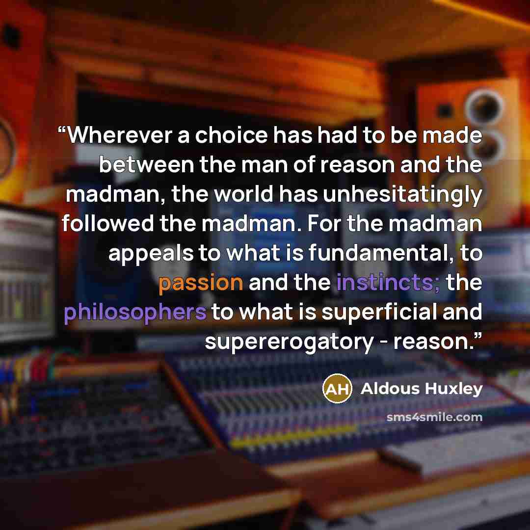 “Wherever a choice has had to be made between the man of reason and the madman, the world has unhesitatingly followed the madman. For the madman appeals to what is fundamental, to passion and the instincts; the philosophers to what is superficial and supererogatory - reason.” quote by Aldous Huxley