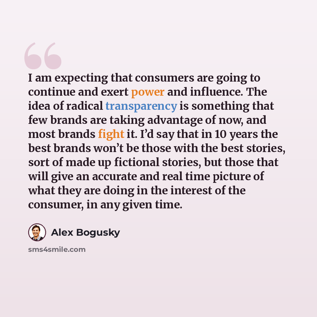 “I am expecting that consumers are going to continue and exert power and influence. The idea of radical transparency is something that few brands are taking advantage of now, and most brands fight it. I’d say that in 10 years the best brands won’t be those with the best stories, sort of made up…” quote by Alex Bogusky