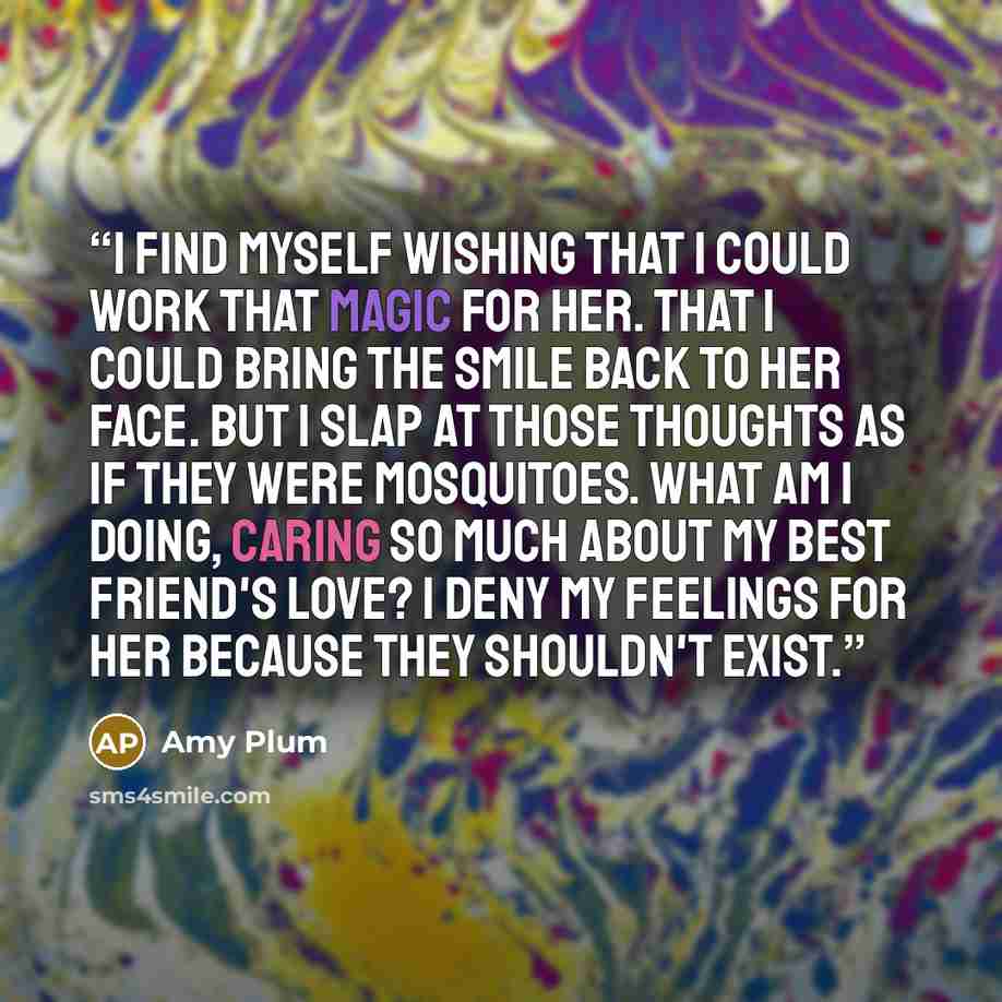 “I find myself wishing that I could work that magic for her. That I could bring the smile back to her face. But I slap at those thoughts as if they were mosquitoes. What am I doing, caring so much about my best friend's love? I deny my feelings for her because they shouldn't exist.” quote by Amy Plum