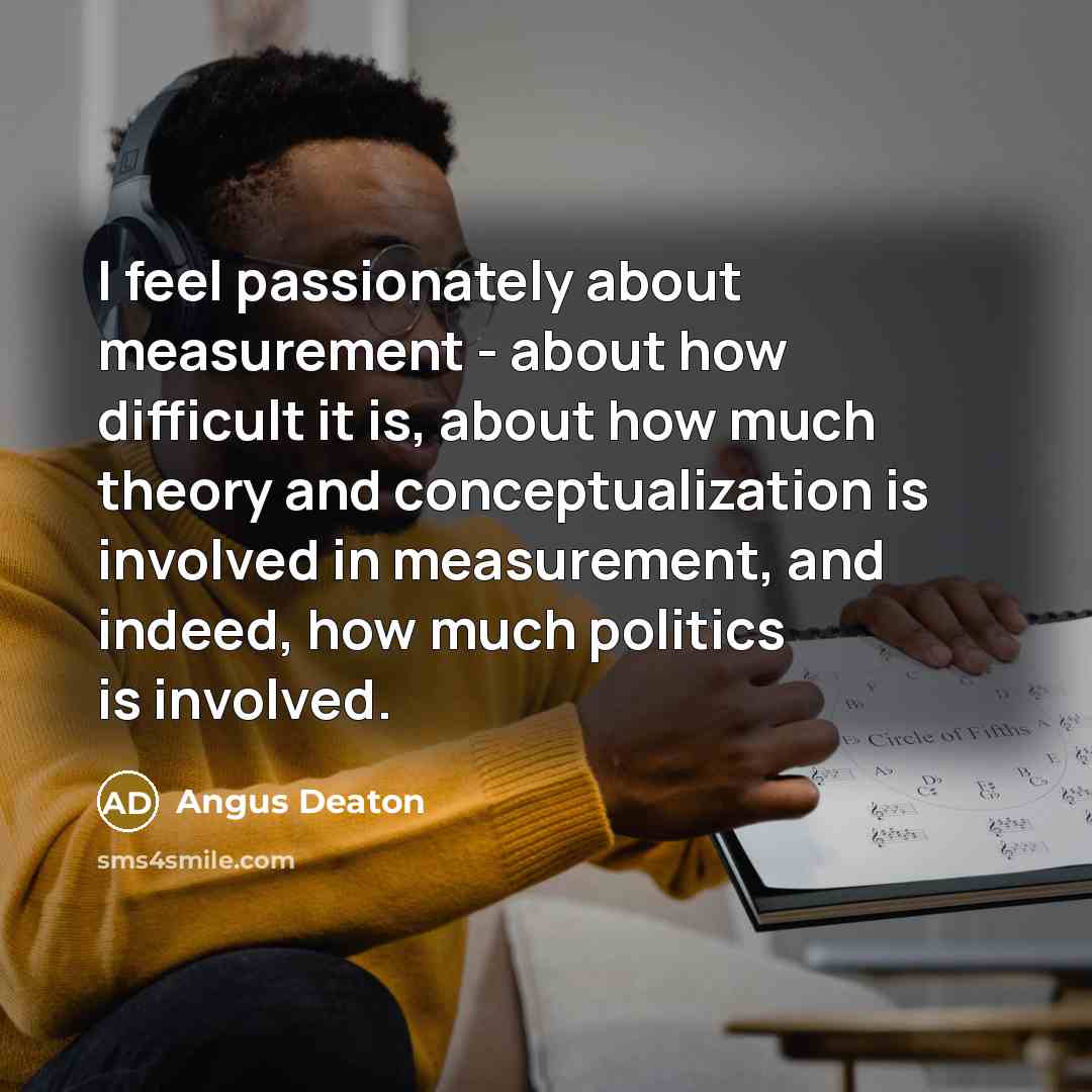 “I feel passionately about measurement - about how difficult it is, about how much theory and conceptualization is involved in measurement, and indeed, how much politics is involved.” quote by Angus Deaton