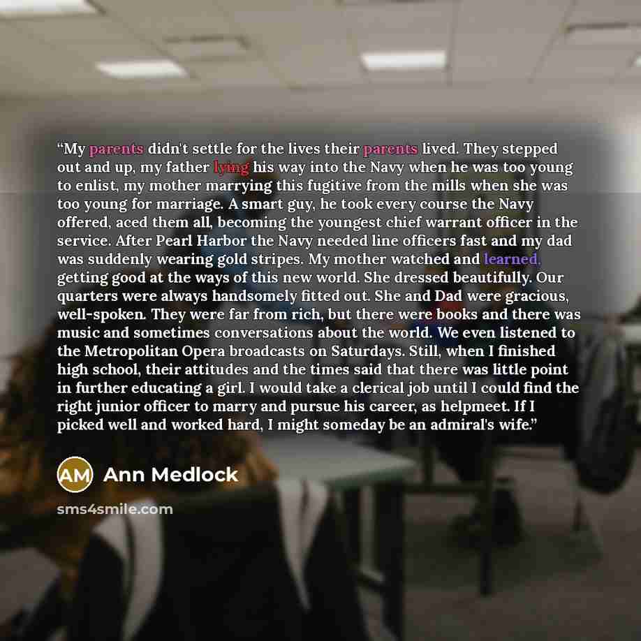 “My parents didn't settle for the lives their parents lived. They stepped out and up, my father lying his way into the Navy when he was too young to enlist, my mother marrying this fugitive from the mills when she was too young for marriage. A smart guy, he took every course the Navy offered, aced…” quote by Ann Medlock