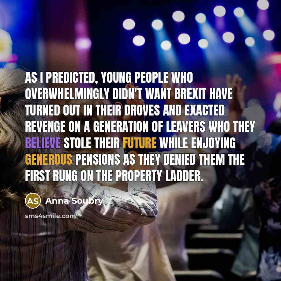 “As I predicted, young people who overwhelmingly didn't want Brexit have turned out in their droves and exacted revenge on a generation of Leavers who they believe stole their future while enjoying generous pensions as they denied them the first rung on the property ladder.” quote by Anna Soubry
