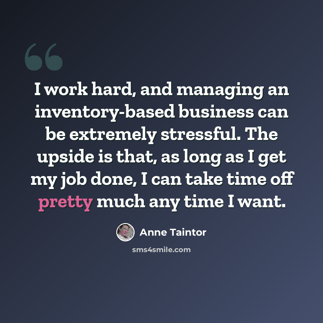 “I work hard, and managing an inventory-based business can be extremely stressful. The upside is that, as long as I get my job done, I can take time off pretty much any time I want.” quote by Anne Taintor