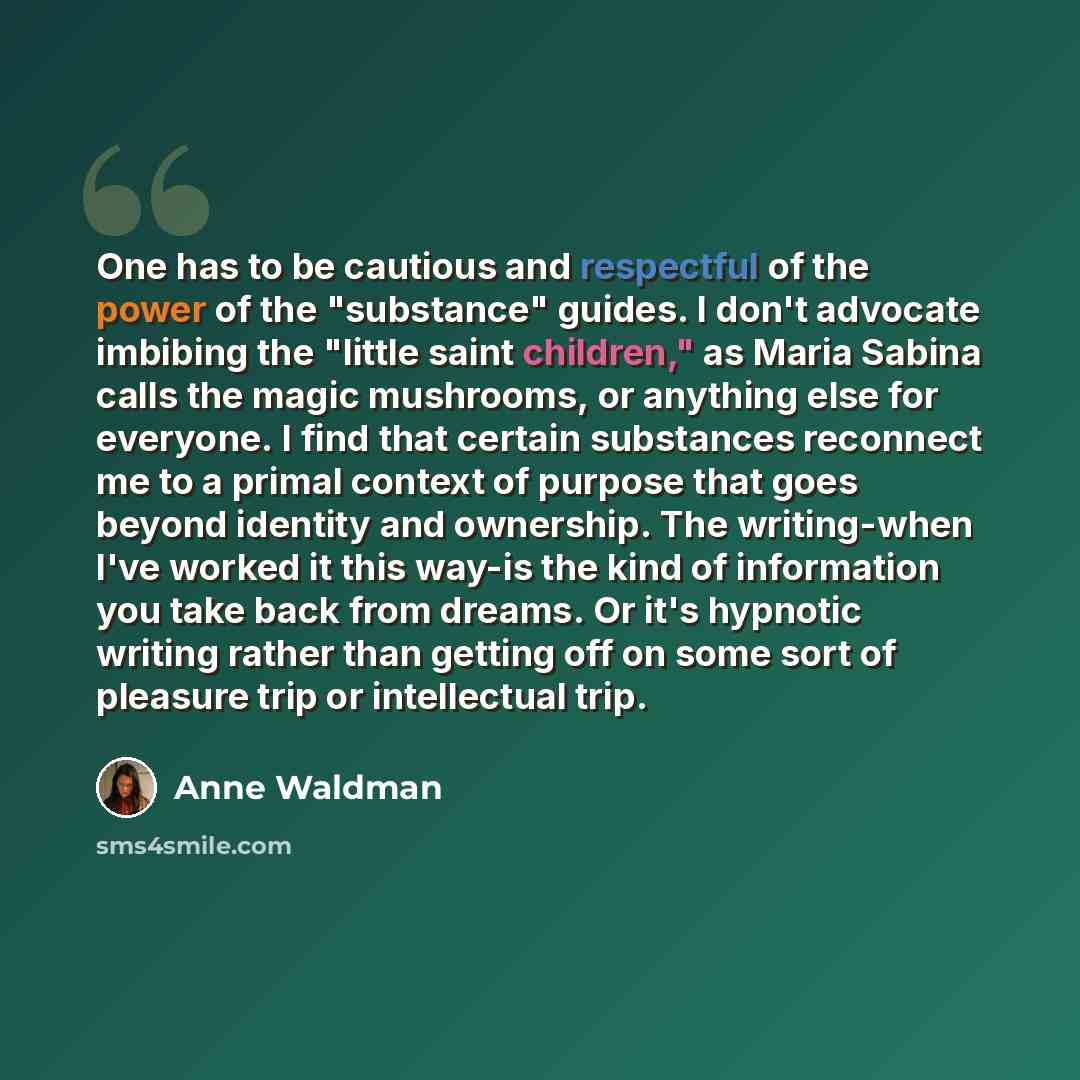 “One has to be cautious and respectful of the power of the "substance" guides. I don't advocate imbibing the "little saint children," as Maria Sabina calls the magic mushrooms, or anything else for everyone. I find that certain substances reconnect me to a primal context of purpose that goes beyond…” quote by Anne Waldman