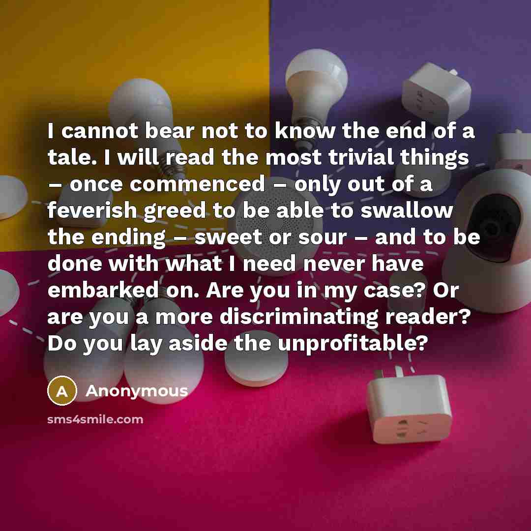 “I cannot bear not to know the end of a tale. I will read the most trivial things – once commenced – only out of a feverish greed to be able to swallow the ending – sweet or sour – and to be done with what I need never have embarked on. Are you in my case? Or are you a more discriminating reader?…” quote by Anonymous
