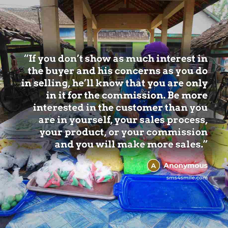 “If you don’t show as much interest in the buyer and his concerns as you do in selling, he’ll know that you are only in it for the commission. Be more interested in the customer than you are in yourself, your sales process, your product, or your commission and you will make more sales.” quote by Anonymous