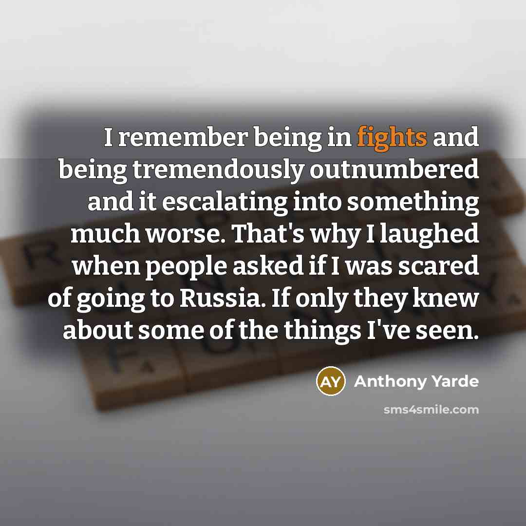“I remember being in fights and being tremendously outnumbered and it escalating into something much worse. That's why I laughed when people asked if I was scared of going to Russia. If only they knew about some of the things I've seen.” quote by Anthony Yarde