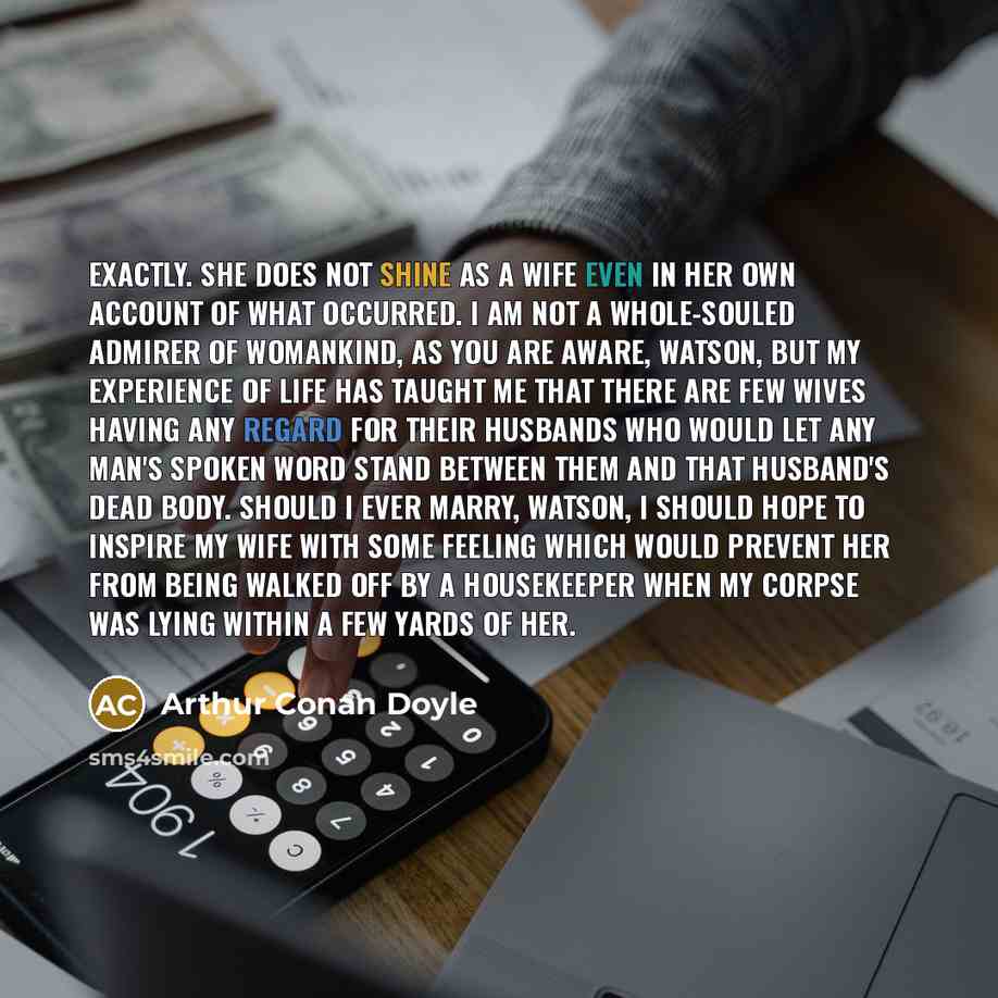 “Exactly. She does not shine as a wife even in her own account of what occurred. I am not a whole-souled admirer of womankind, as you are aware, Watson, but my experience of life has taught me that there are few wives having any regard for their husbands who would let any man's spoken word stand…” quote by Arthur Conan Doyle