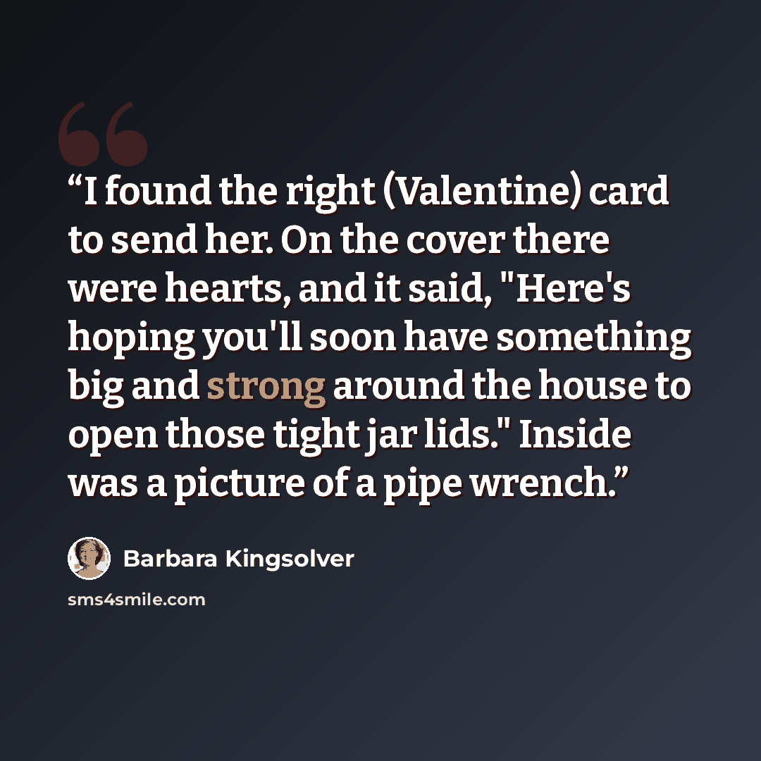 “I found the right (Valentine) card to send her. On the cover there were hearts, and it said, "Here's hoping you'll soon have something big and strong around the house to open those tight jar lids." Inside was a picture of a pipe wrench.” quote by Barbara Kingsolver