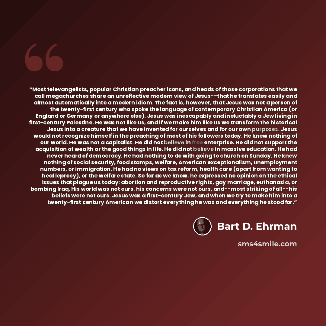“Most televangelists, popular Christian preacher icons, and heads of those corporations that we call megachurches share an unreflective modern view of Jesus--that he translates easily and almost automatically into a modern idiom. The fact is, however, that Jesus was not a person of the twenty-first…” quote by Bart D. Ehrman