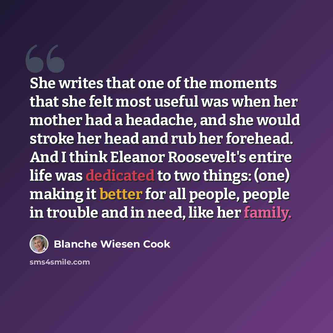 “She writes that one of the moments that she felt most useful was when her mother had a headache, and she would stroke her head and rub her forehead. And I think Eleanor Roosevelt's entire life was dedicated to two things: (one) making it better for all people, people in trouble and in need, like…” quote by Blanche Wiesen Cook