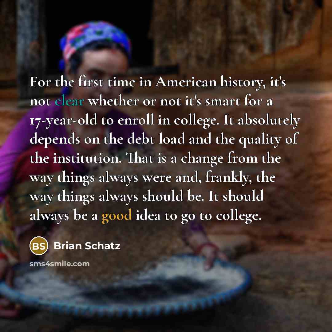 “For the first time in American history, it's not clear whether or not it's smart for a 17-year-old to enroll in college. It absolutely depends on the debt load and the quality of the institution. That is a change from the way things always were and, frankly, the way things always should be. It…” quote by Brian Schatz