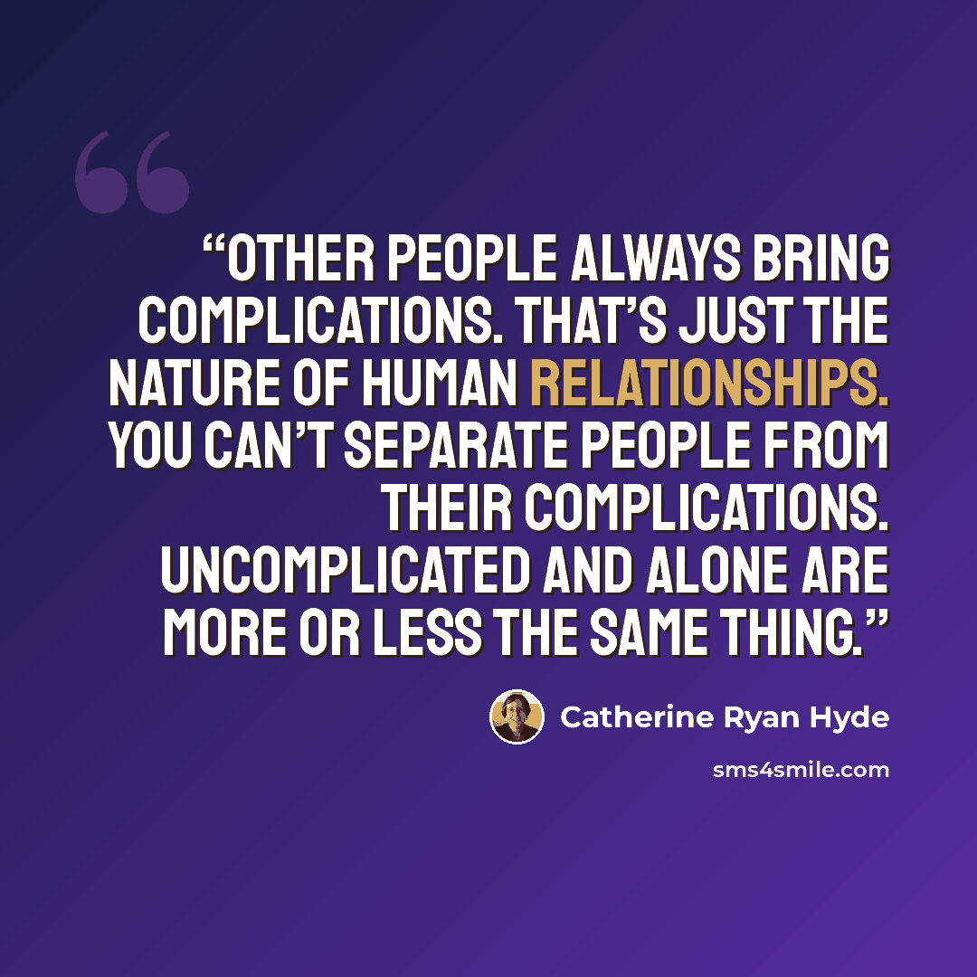 “Other people always bring complications. That’s just the nature of human relationships. You can’t separate people from their complications. Uncomplicated and alone are more or less the same thing.” quote by Catherine Ryan Hyde