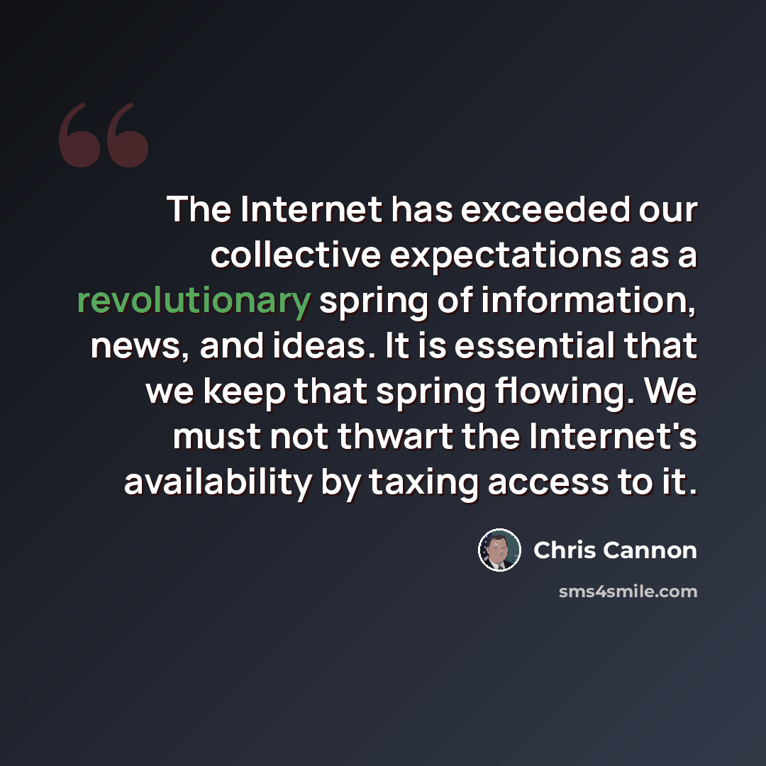“The Internet has exceeded our collective expectations as a revolutionary spring of information, news, and ideas. It is essential that we keep that spring flowing. We must not thwart the Internet's availability by taxing access to it.” quote by Chris Cannon