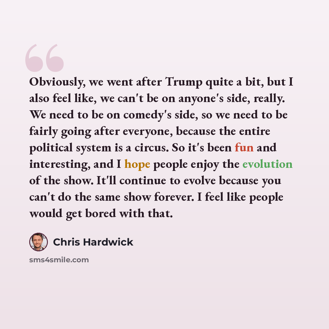 “Obviously, we went after Trump quite a bit, but I also feel like, we can't be on anyone's side, really. We need to be on comedy's side, so we need to be fairly going after everyone, because the entire political system is a circus. So it's been fun and interesting, and I hope people enjoy the…” quote by Chris Hardwick