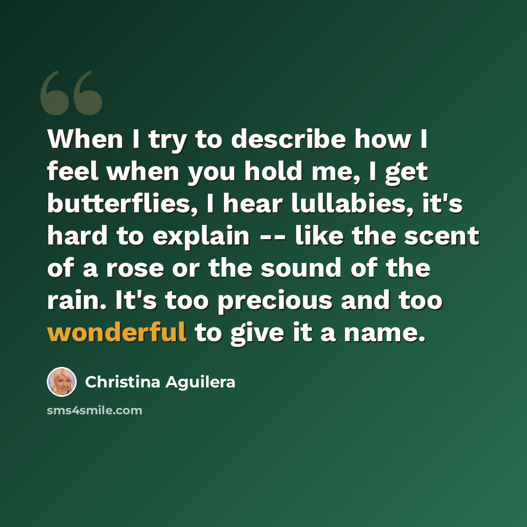 “When I try to describe how I feel when you hold me, I get butterflies, I hear lullabies, it's hard to explain -- like the scent of a rose or the sound of the rain. It's too precious and too wonderful to give it a name.” quote by Christina Aguilera