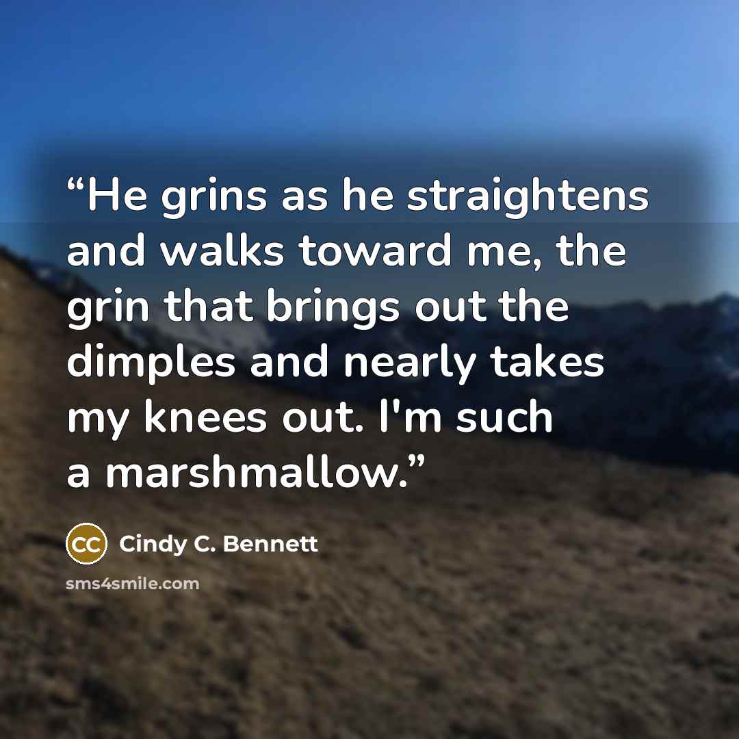 “He grins as he straightens and walks toward me, the grin that brings out the dimples and nearly takes my knees out. I'm such a marshmallow.” quote by Cindy C. Bennett