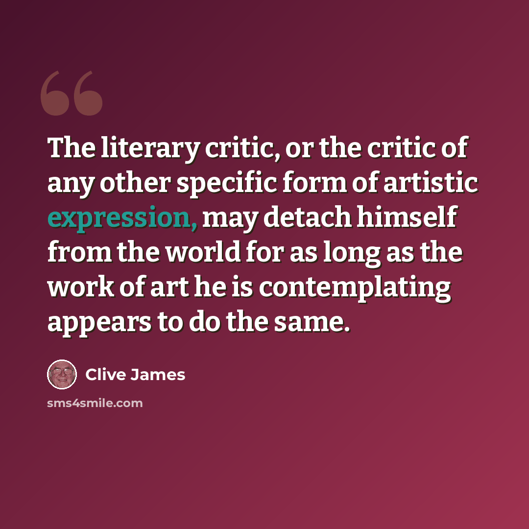 “The literary critic, or the critic of any other specific form of artistic expression, may detach himself from the world for as long as the work of art he is contemplating appears to do the same.” quote by Clive James