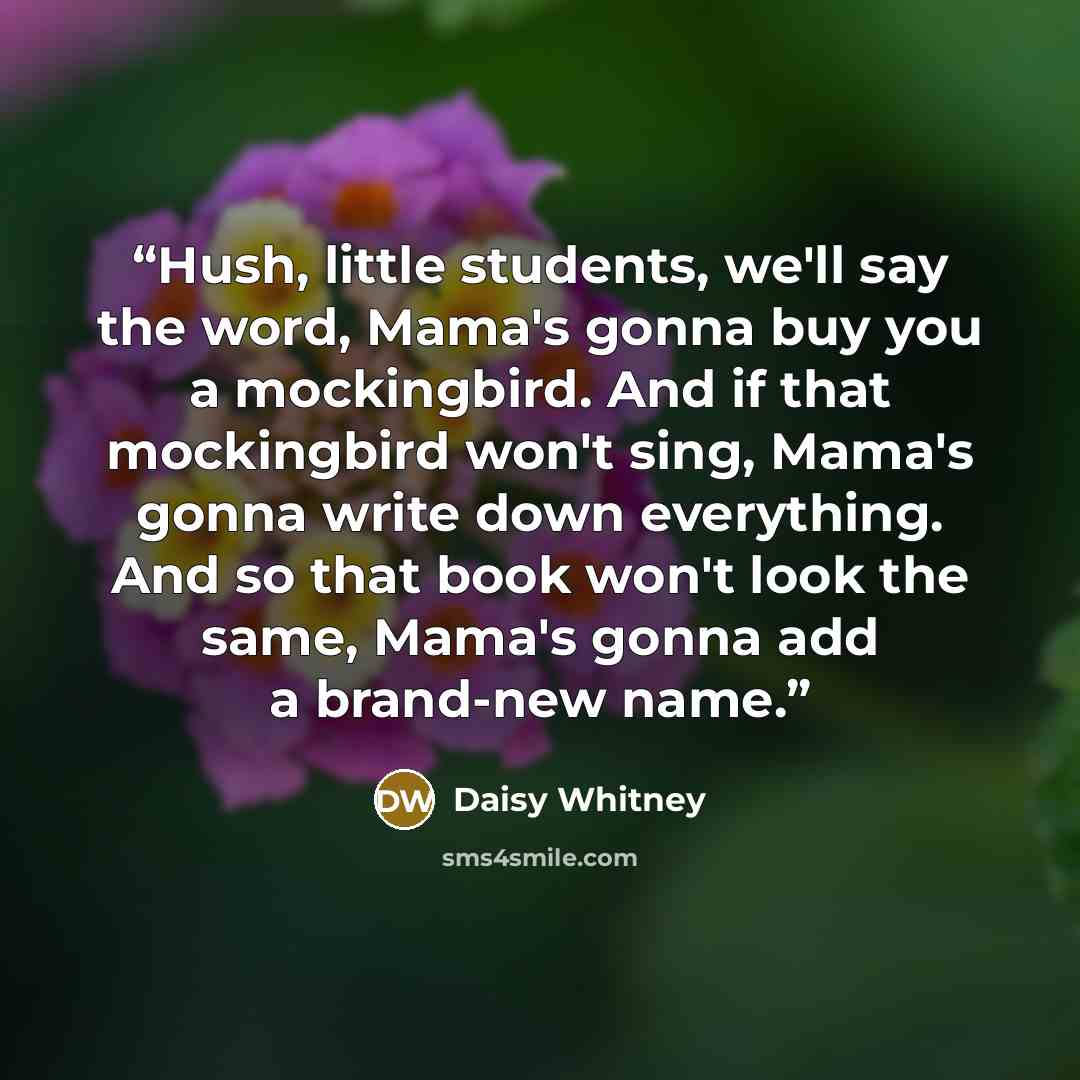 “Hush, little students, we'll say the word, Mama's gonna buy you a mockingbird. And if that mockingbird won't sing, Mama's gonna write down everything. And so that book won't look the same, Mama's gonna add a brand-new name.” quote by Daisy Whitney