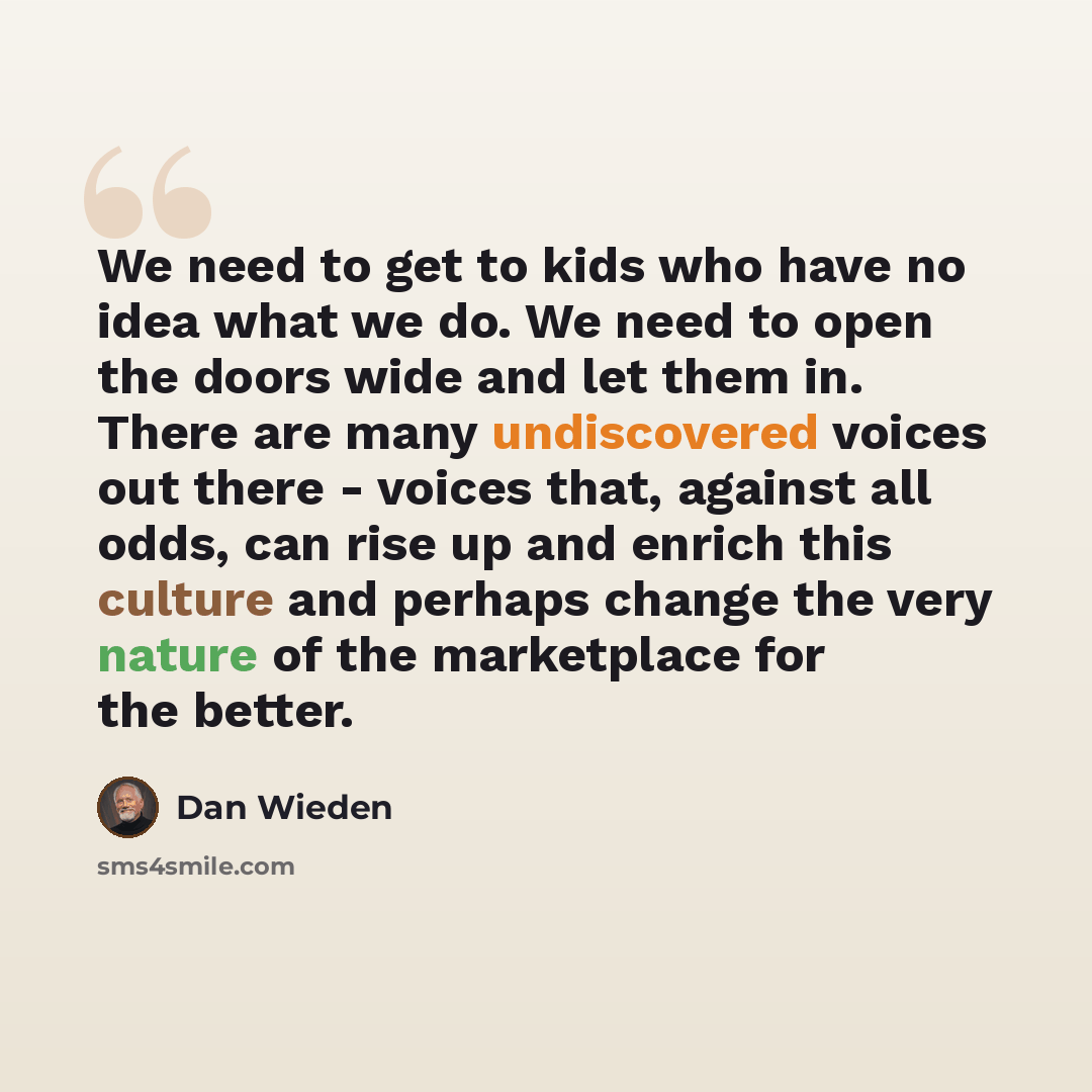 “We need to get to kids who have no idea what we do. We need to open the doors wide and let them in. There are many undiscovered voices out there - voices that, against all odds, can rise up and enrich this culture and perhaps change the very nature of the marketplace for the better.” quote by Dan Wieden