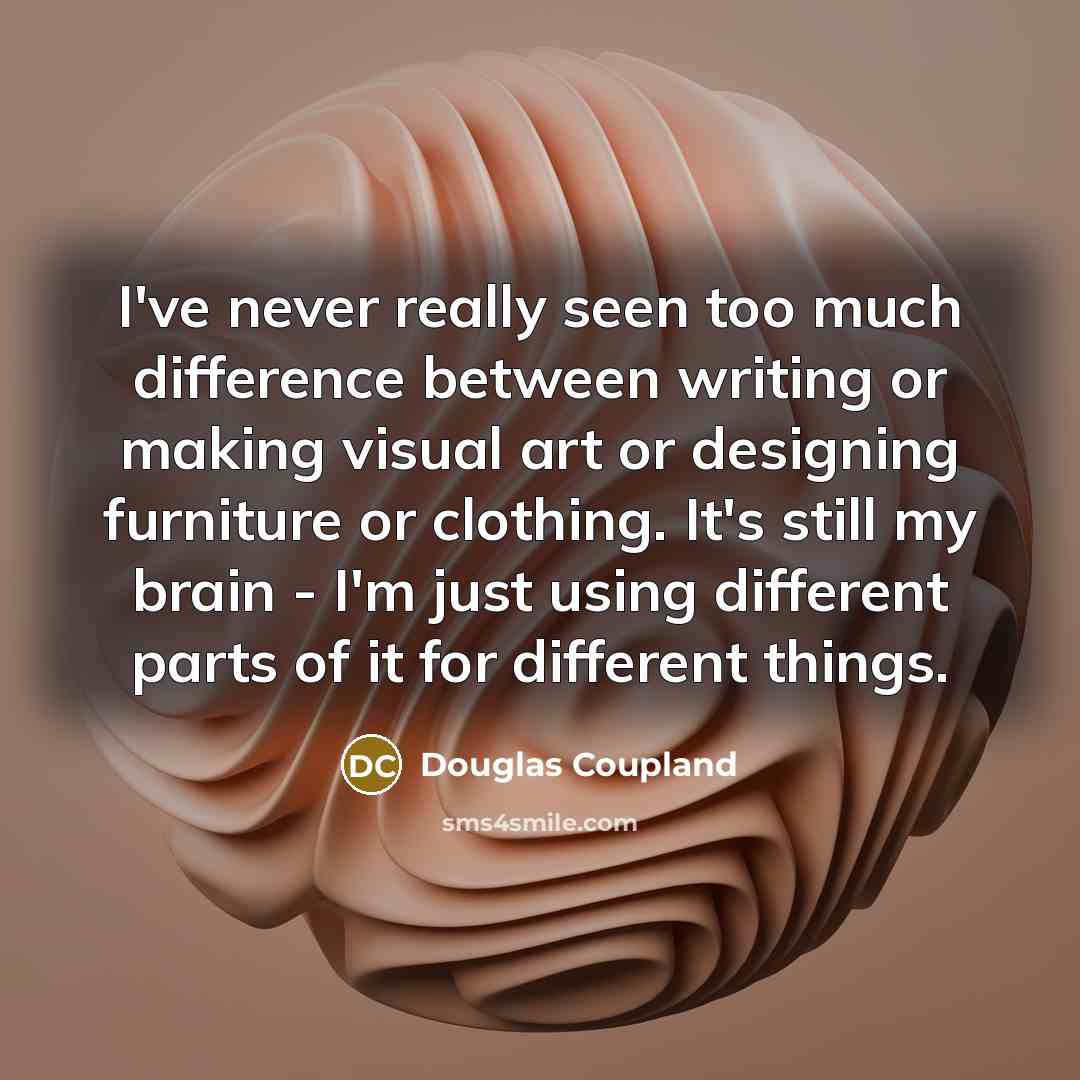 “I've never really seen too much difference between writing or making visual art or designing furniture or clothing. It's still my brain - I'm just using different parts of it for different things.” quote by Douglas Coupland