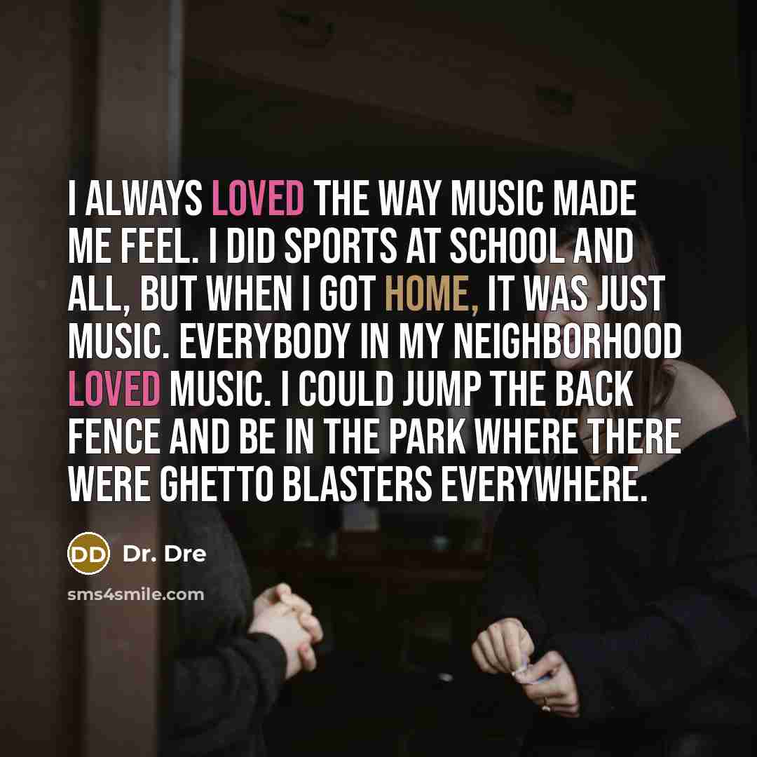 “I always loved the way music made me feel. I did sports at school and all, but when I got home, it was just music. Everybody in my neighborhood loved music. I could jump the back fence and be in the park where there were ghetto blasters everywhere.” quote by Dr. Dre