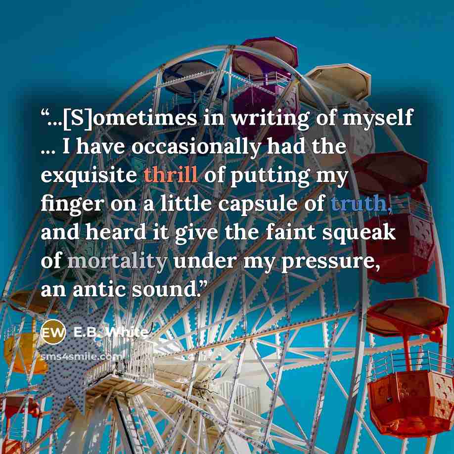 “...[S]ometimes in writing of myself ... I have occasionally had the exquisite thrill of putting my finger on a little capsule of truth, and heard it give the faint squeak of mortality under my pressure, an antic sound.” quote by E.B. White