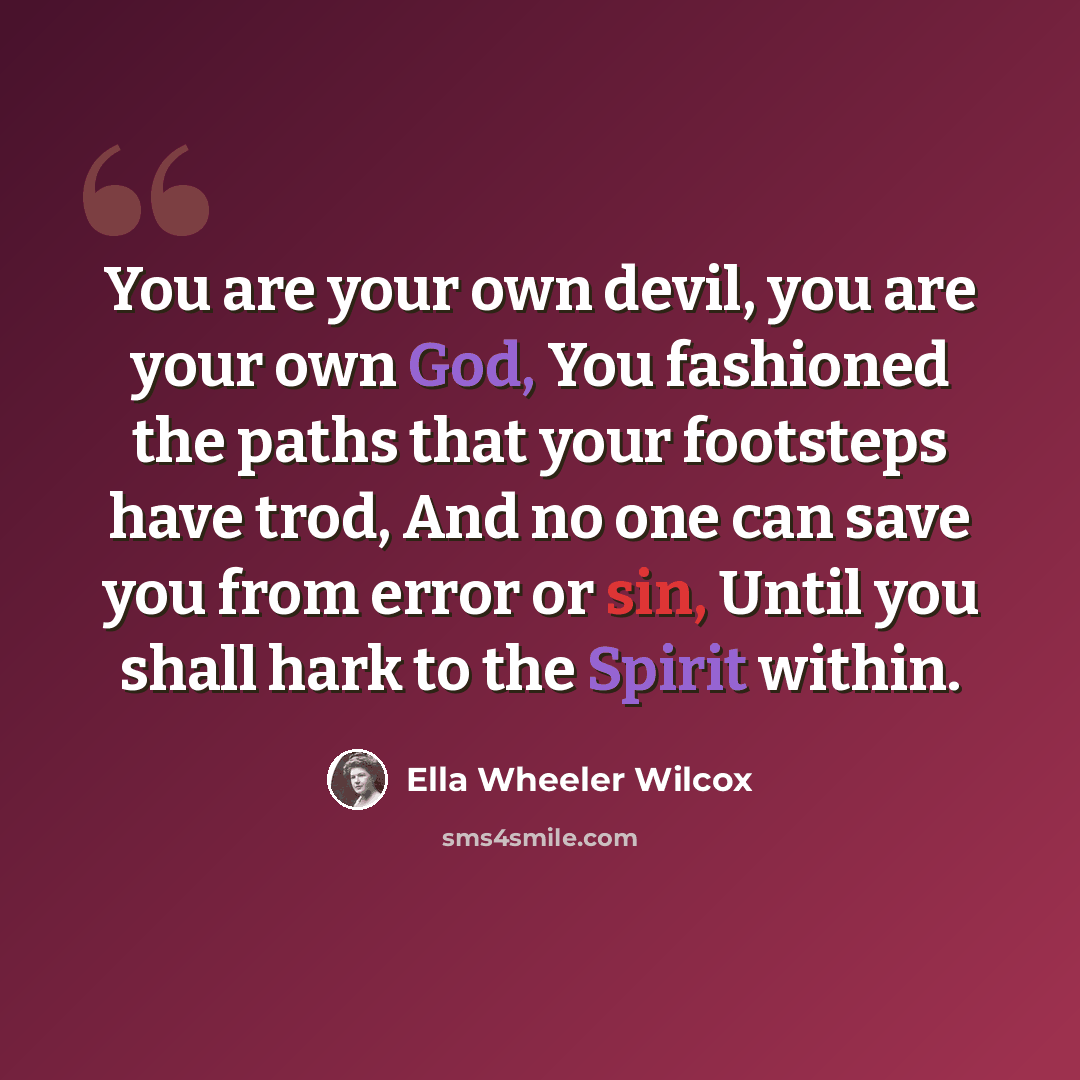 “You are your own devil, you are your own God, You fashioned the paths that your footsteps have trod, And no one can save you from error or sin, Until you shall hark to the Spirit within.” quote by Ella Wheeler Wilcox