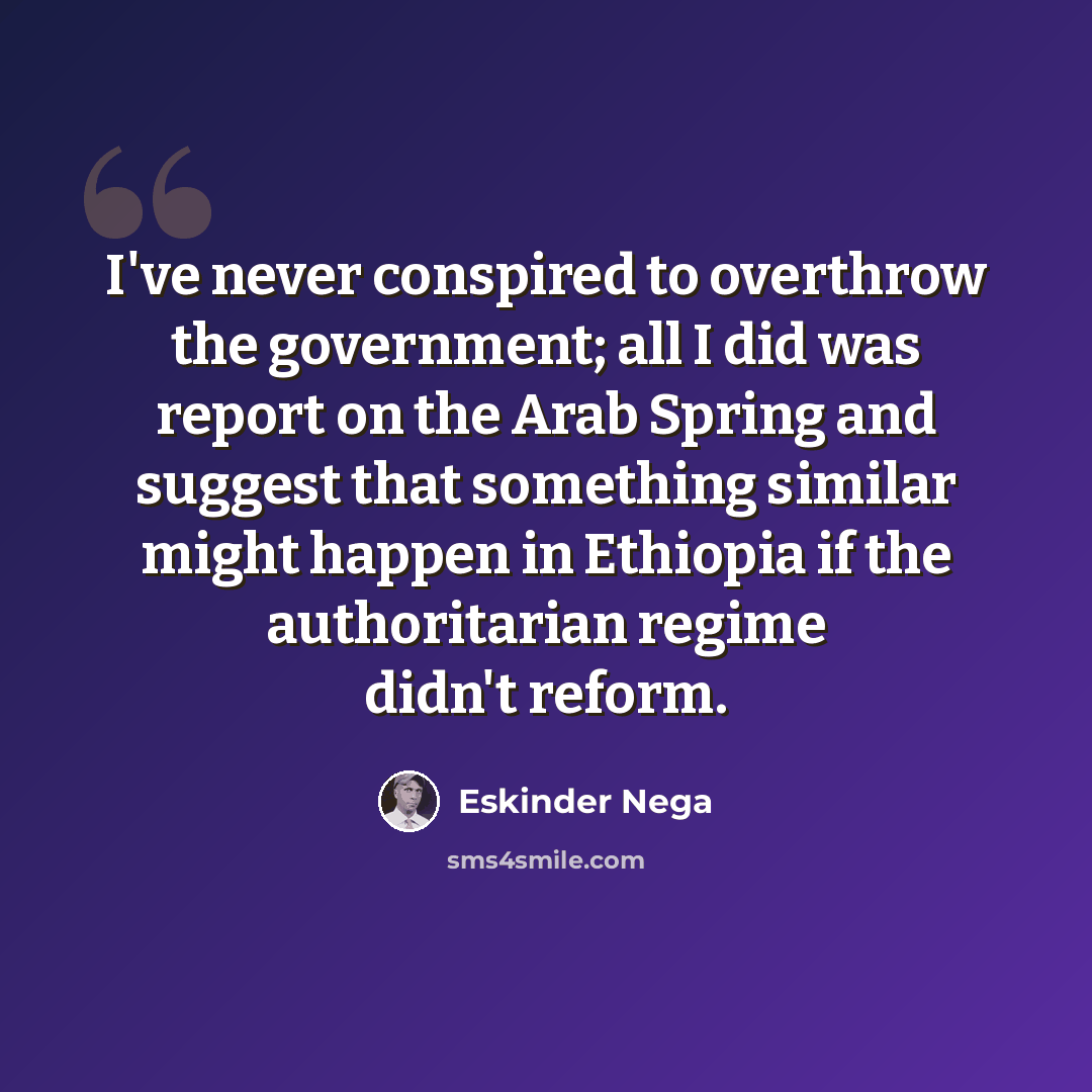 “I've never conspired to overthrow the government; all I did was report on the Arab Spring and suggest that something similar might happen in Ethiopia if the authoritarian regime didn't reform.” quote by Eskinder Nega