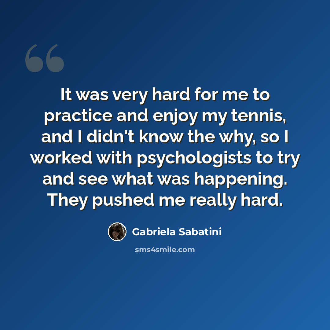 “It was very hard for me to practice and enjoy my tennis, and I didn't know the why, so I worked with psychologists to try and see what was happening. They pushed me really hard.” quote by Gabriela Sabatini