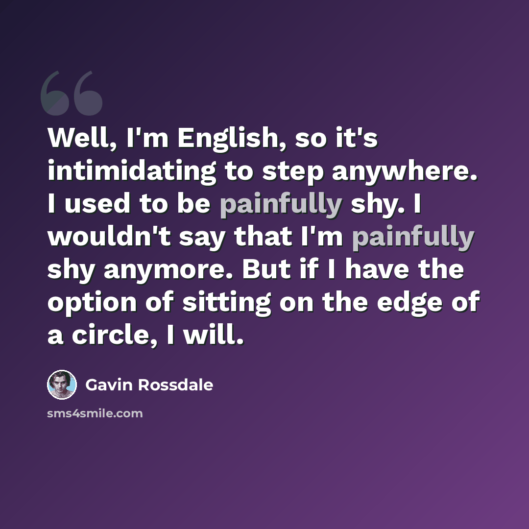 “Well, I'm English, so it's intimidating to step anywhere. I used to be painfully shy. I wouldn't say that I'm painfully shy anymore. But if I have the option of sitting on the edge of a circle, I will.” quote by Gavin Rossdale