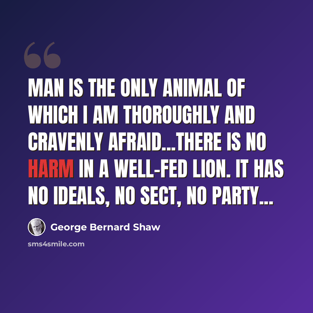 “Man is the only animal of which I am thoroughly and cravenly afraid...There is no harm in a well-fed lion. It has no ideals, no sect, no party...” quote by George Bernard Shaw