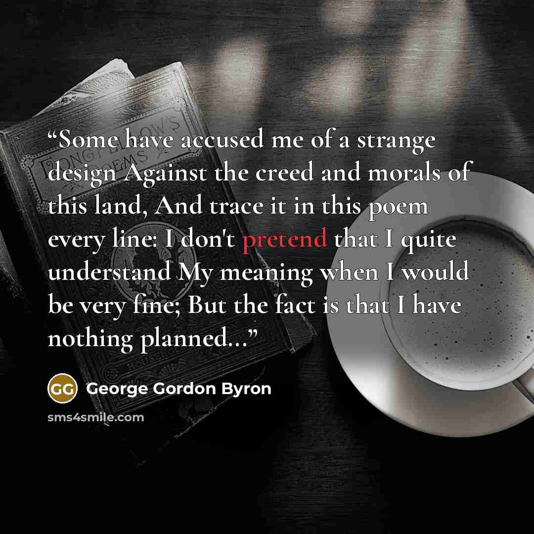 “Some have accused me of a strange design Against the creed and morals of this land, And trace it in this poem every line: I don't pretend that I quite understand My meaning when I would be very fine; But the fact is that I have nothing planned...” quote by George Gordon Byron