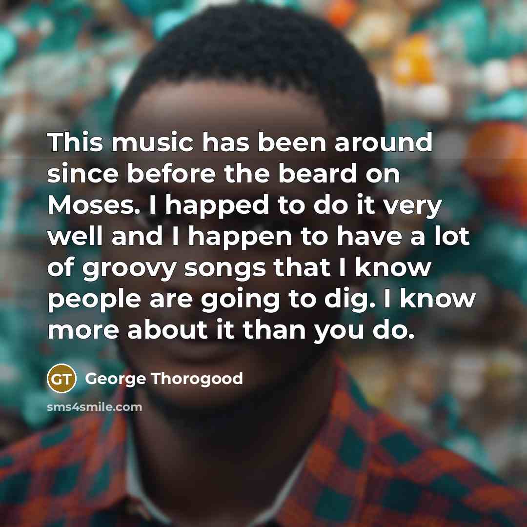 “This music has been around since before the beard on Moses. I happed to do it very well and I happen to have a lot of groovy songs that I know people are going to dig. I know more about it than you do.” quote by George Thorogood