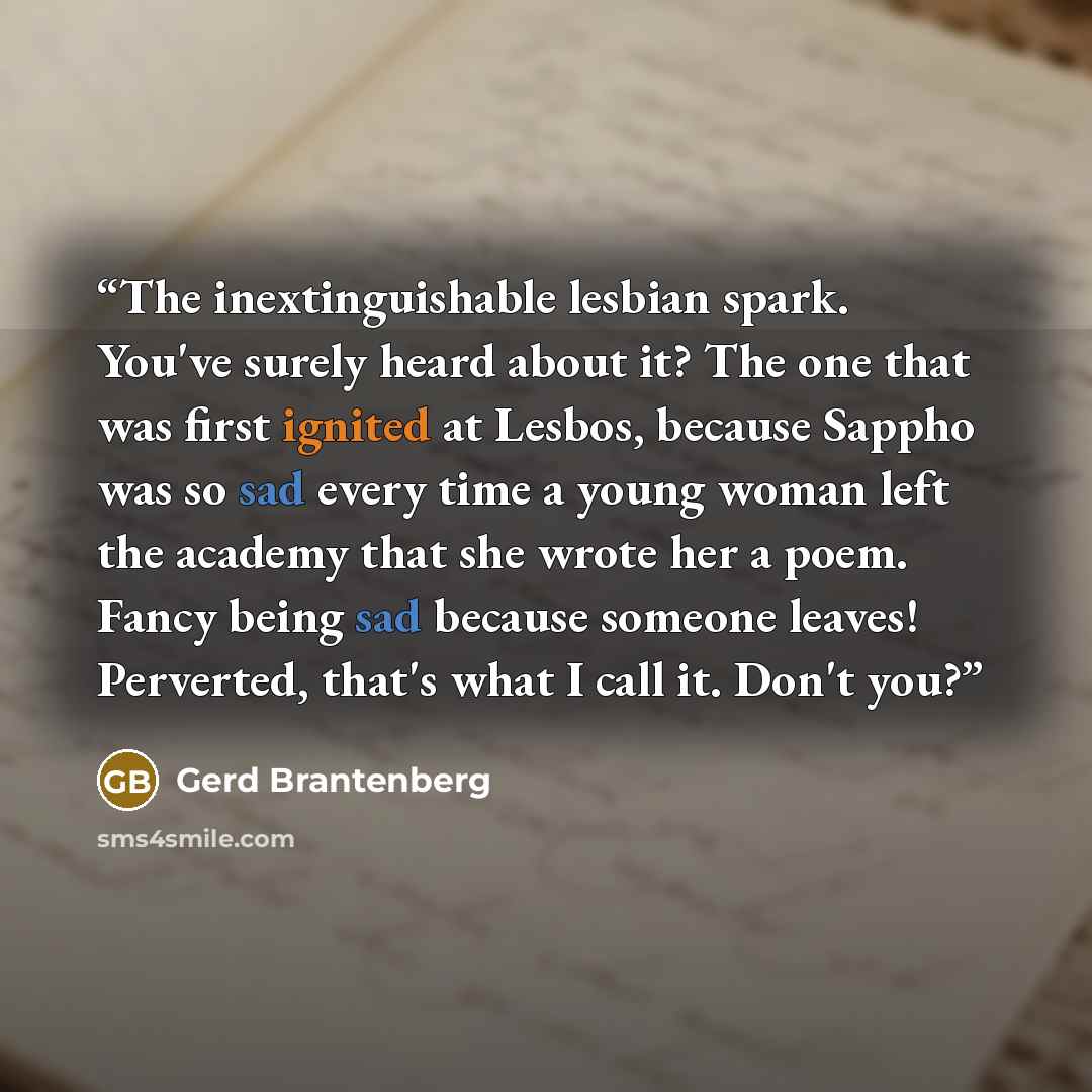 “The inextinguishable lesbian spark. You've surely heard about it? The one that was first ignited at Lesbos, because Sappho was so sad every time a young woman left the academy that she wrote her a poem. Fancy being sad because someone leaves! Perverted, that's what I call it. Don't you?” quote by Gerd Brantenberg