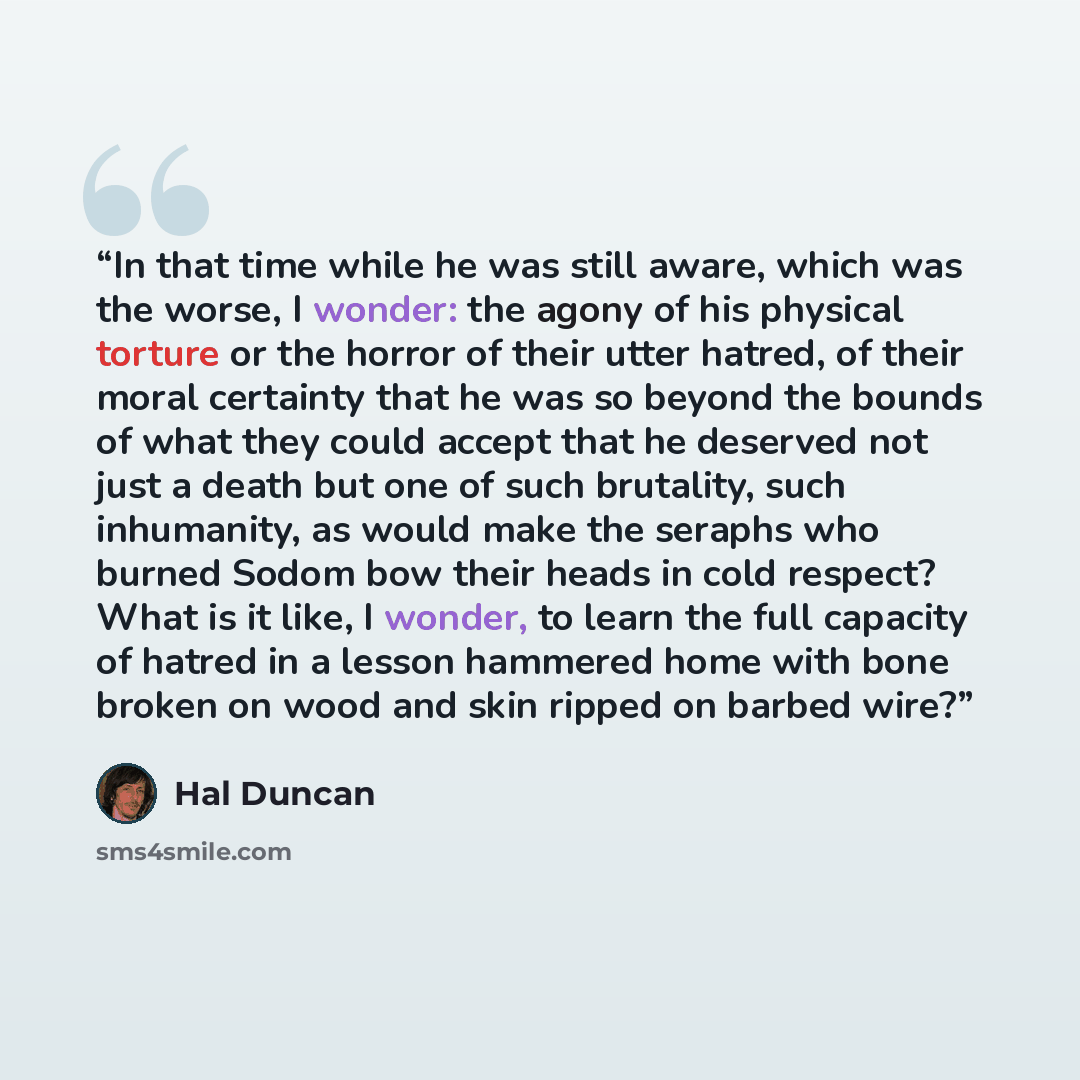 “In that time while he was still aware, which was the worse, I wonder: the agony of his physical torture or the horror of their utter hatred, of their moral certainty that he was so beyond the bounds of what they could accept that he deserved not just a death but one of such brutality, such…” quote by Hal Duncan
