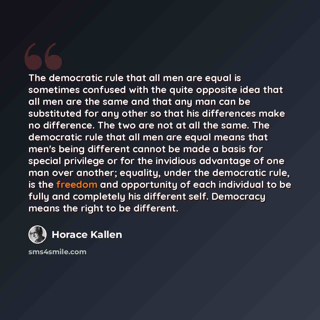 “The democratic rule that all men are equal is sometimes confused with the quite opposite idea that all men are the same and that any man can be substituted for any other so that his differences make no difference. The two are not at all the same. The democratic rule that all men are equal means…” quote by Horace Kallen