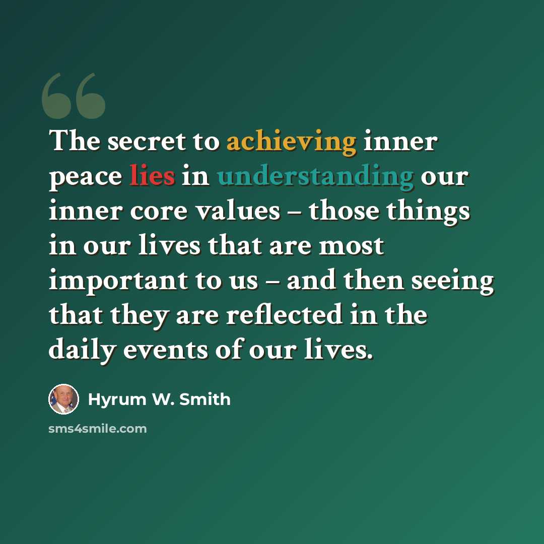 “The secret to achieving inner peace lies in understanding our inner core values – those things in our lives that are most important to us – and then seeing that they are reflected in the daily events of our lives.” quote by Hyrum W. Smith