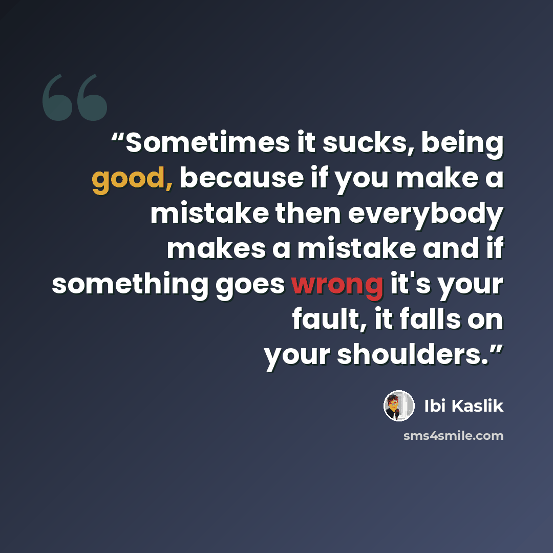 “Sometimes it sucks, being good, because if you make a mistake then everybody makes a mistake and if something goes wrong it's your fault, it falls on your shoulders.” quote by Ibi Kaslik