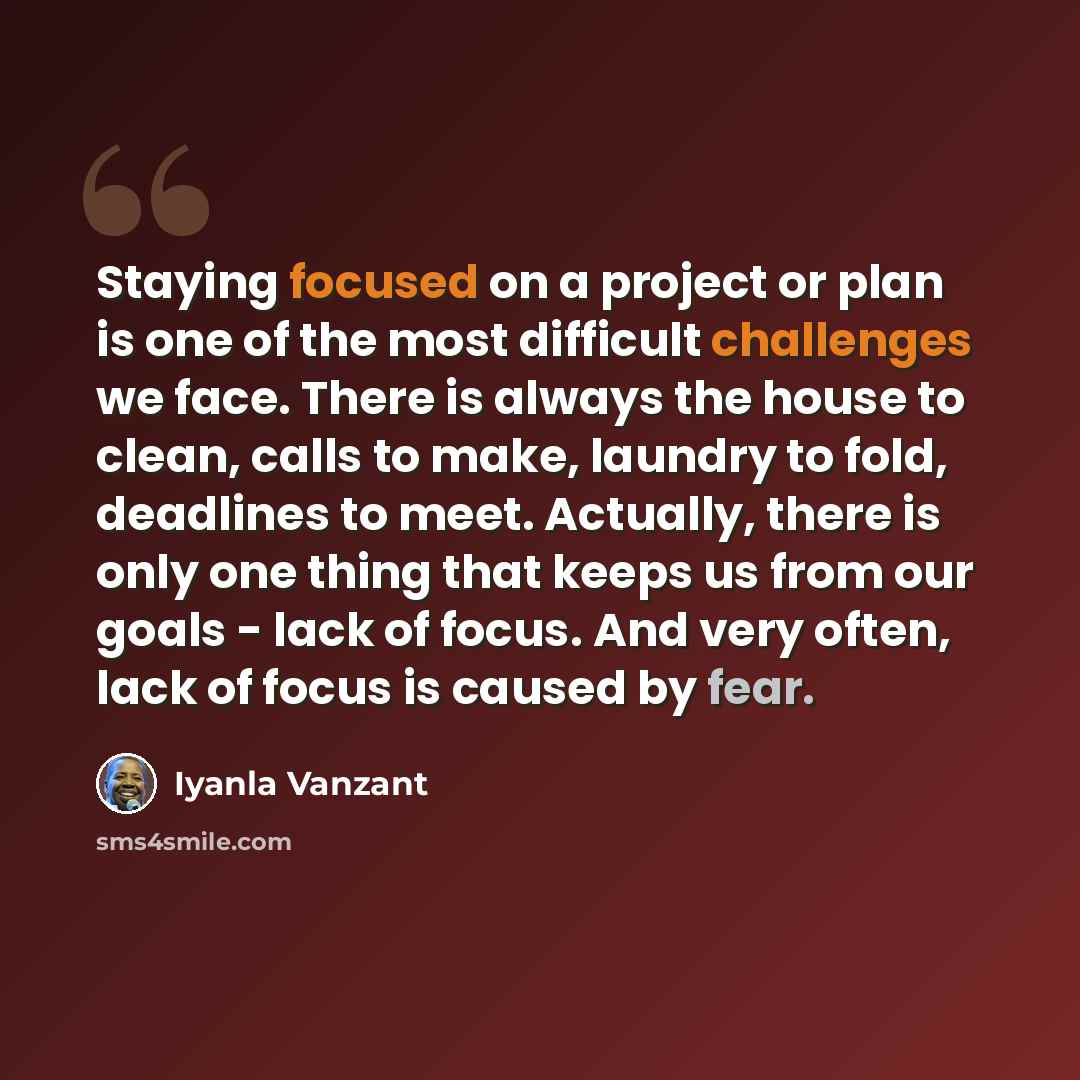 “Staying focused on a project or plan is one of the most difficult challenges we face. There is always the house to clean, calls to make, laundry to fold, deadlines to meet. Actually, there is only one thing that keeps us from our goals - lack of focus. And very often, lack of focus is caused by…” quote by Iyanla Vanzant