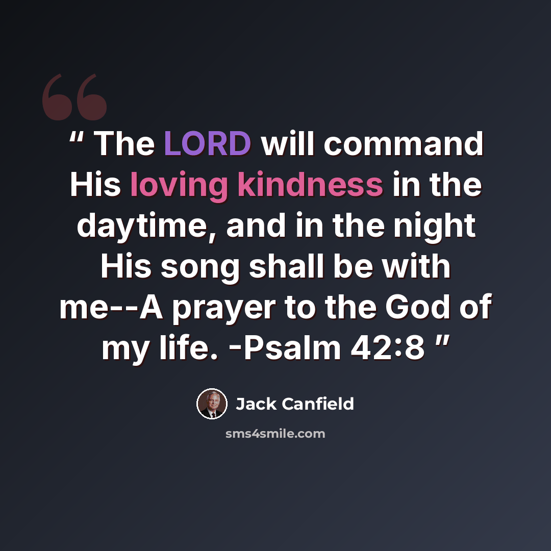 “The LORD will command His loving kindness in the daytime, and in the night His song shall be with me--A prayer to the God of my life. -Psalm 42:8” quote by Jack Canfield
