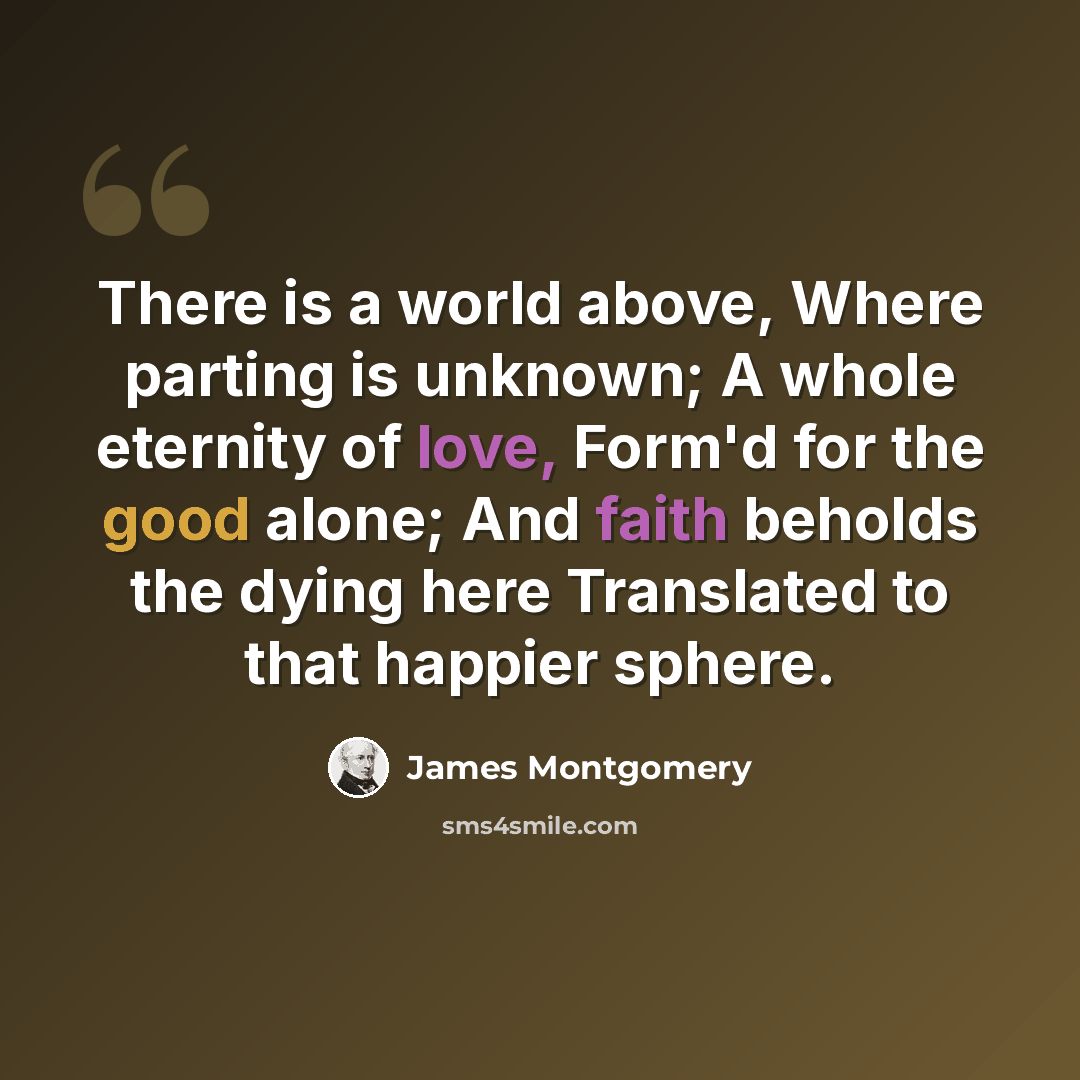 “There is a world above, Where parting is unknown; A whole eternity of love, Form'd for the good alone; And faith beholds the dying here Translated to that happier sphere.” quote by James Montgomery
