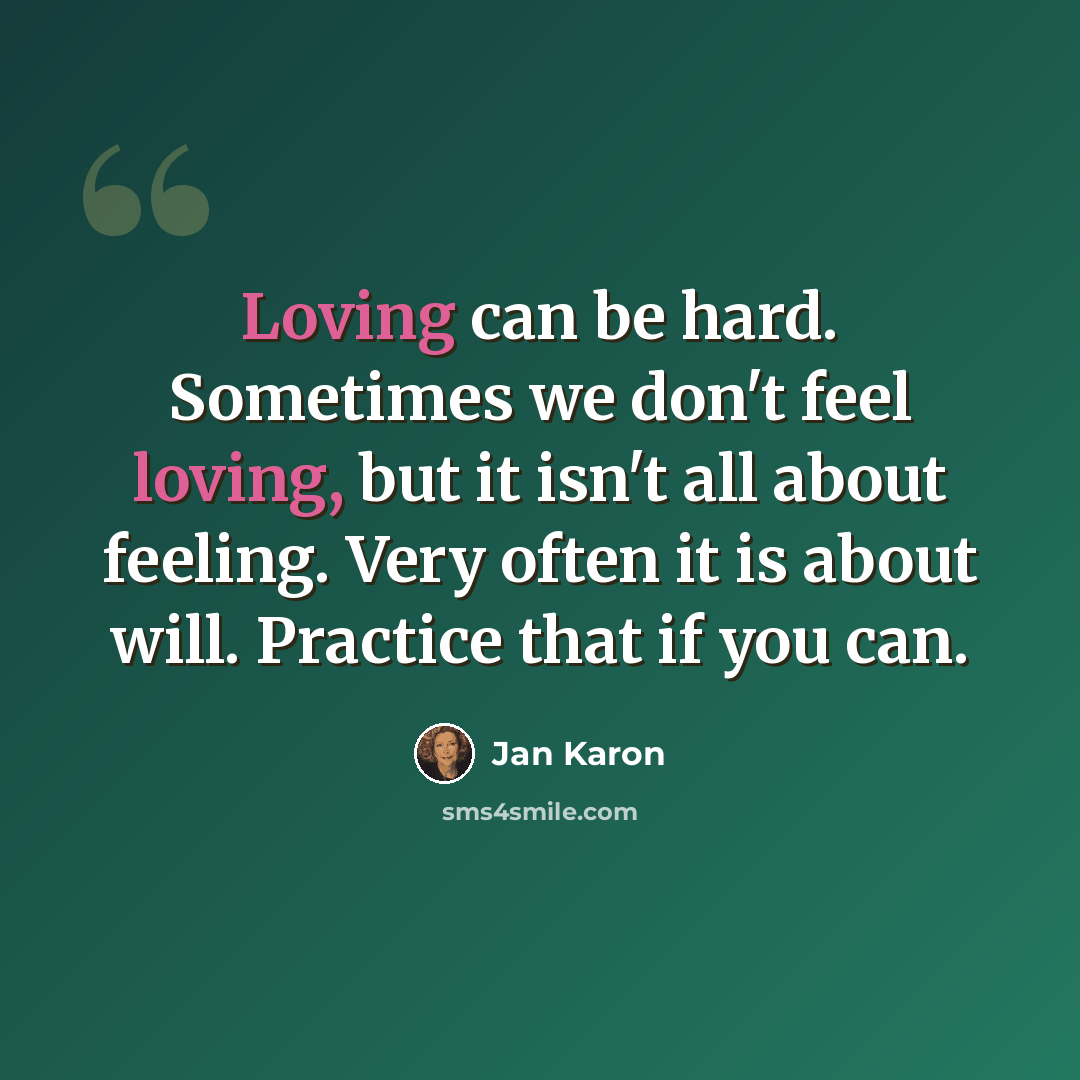 “Loving can be hard. Sometimes we don't feel loving, but it isn't all about feeling. Very often it is about will. Practice that if you can.” quote by Jan Karon